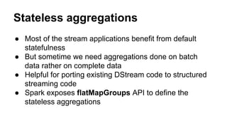 Stateless aggregations
● Most of the stream applications benefit from default
statefulness
● But sometime we need aggregations done on batch
data rather on complete data
● Helpful for porting existing DStream code to structured
streaming code
● Spark exposes flatMapGroups API to define the
stateless aggregations
 