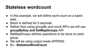 Stateless wordcount
● In this example, we will define word count on a batch
data
● Batch is defined for 5 seconds.
● Rather than using groupBy and count API’s we will use
groupByKey and flatMapGroups API
● flatMapGroups defines operations to be done on each
group
● We will be using output mode APPEND
● Ex : StatelessWordCount
 