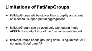 Limitations of flatMapGroups
● flatMapGroups will be slower than groupBy and count
as it doesn’t support partial aggregations
● flatMapGroups can be used only with output mode
APPEND as output size of the function is unbounded
● flatMapGroups needs grouping done using Dataset API
not using Dataframe API
 