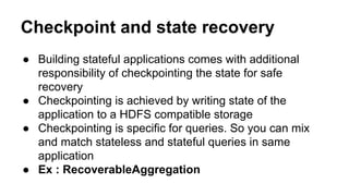Checkpoint and state recovery
● Building stateful applications comes with additional
responsibility of checkpointing the state for safe
recovery
● Checkpointing is achieved by writing state of the
application to a HDFS compatible storage
● Checkpointing is specific for queries. So you can mix
and match stateless and stateful queries in same
application
● Ex : RecoverableAggregation
 