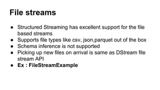 File streams
● Structured Streaming has excellent support for the file
based streams
● Supports file types like csv, json,parquet out of the box
● Schema inference is not supported
● Picking up new files on arrival is same as DStream file
stream API
● Ex : FileStreamExample
 