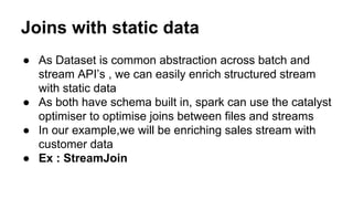 Joins with static data
● As Dataset is common abstraction across batch and
stream API’s , we can easily enrich structured stream
with static data
● As both have schema built in, spark can use the catalyst
optimiser to optimise joins between files and streams
● In our example,we will be enriching sales stream with
customer data
● Ex : StreamJoin
 