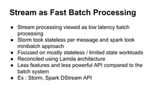 Stream as Fast Batch Processing
● Stream processing viewed as low latency batch
processing
● Storm took stateless per message and spark took
minibatch approach
● Focused on mostly stateless / limited state workloads
● Reconciled using Lamda architecture
● Less features and less powerful API compared to the
batch system
● Ex : Storm, Spark DStream API
 