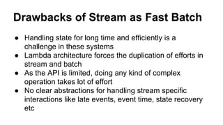 Drawbacks of Stream as Fast Batch
● Handling state for long time and efficiently is a
challenge in these systems
● Lambda architecture forces the duplication of efforts in
stream and batch
● As the API is limited, doing any kind of complex
operation takes lot of effort
● No clear abstractions for handling stream specific
interactions like late events, event time, state recovery
etc
 