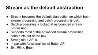 Stream as the default abstraction
● Stream becomes the default abstraction on which both
stream processing and batch processing is built
● Batch processing is looked at as bounded stream
processing
● Supports most of the advanced stream processing
constructs out of the box
● Strong state API’s
● In par with functionalities of Batch API
● Ex : Flink, Beam
 