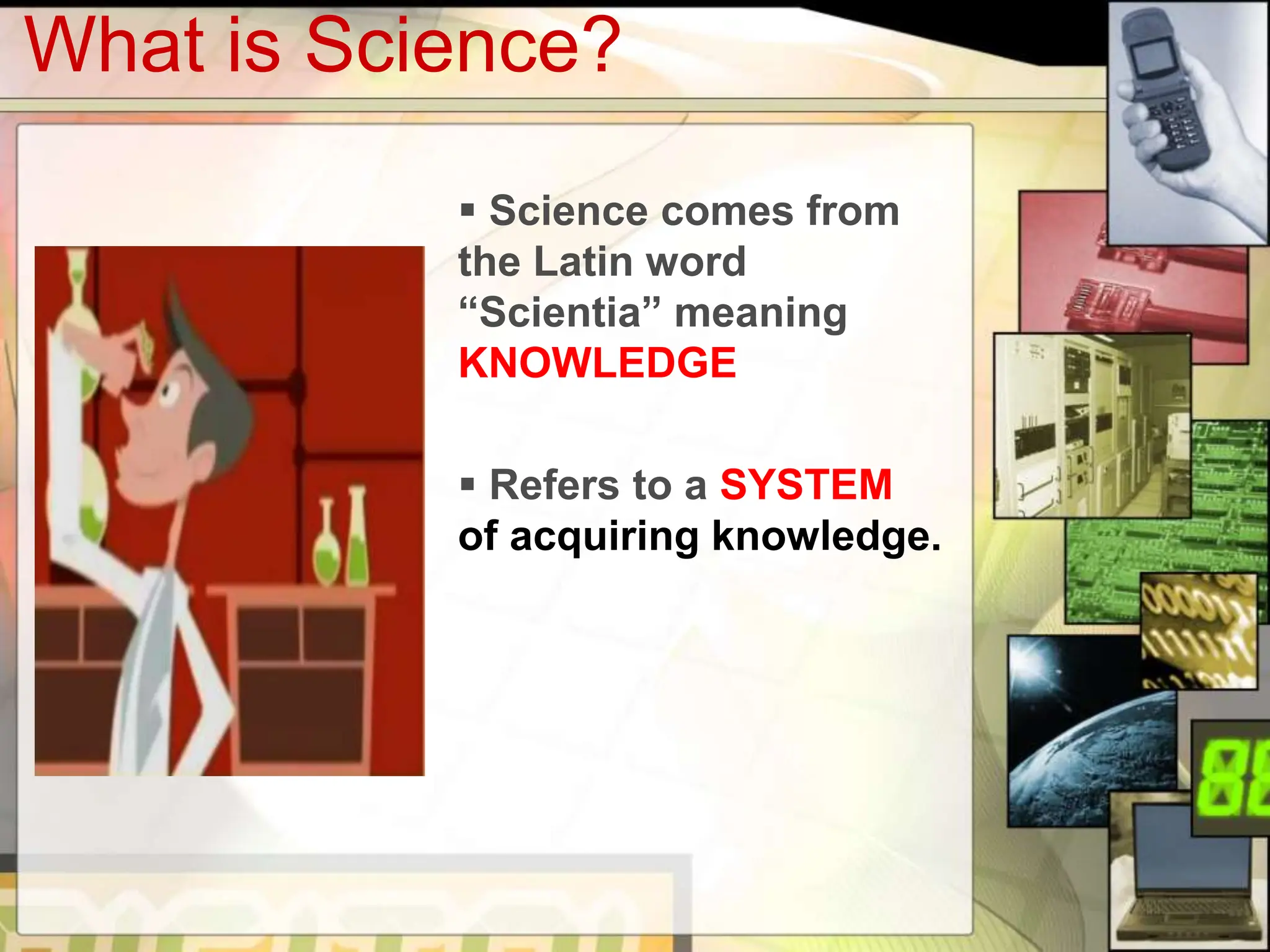 What is Science?
Science comes from
the Latin word
“Scientia” meaning
KNOWLEDGE
Refers to a SYSTEM
of acquiring knowledge.