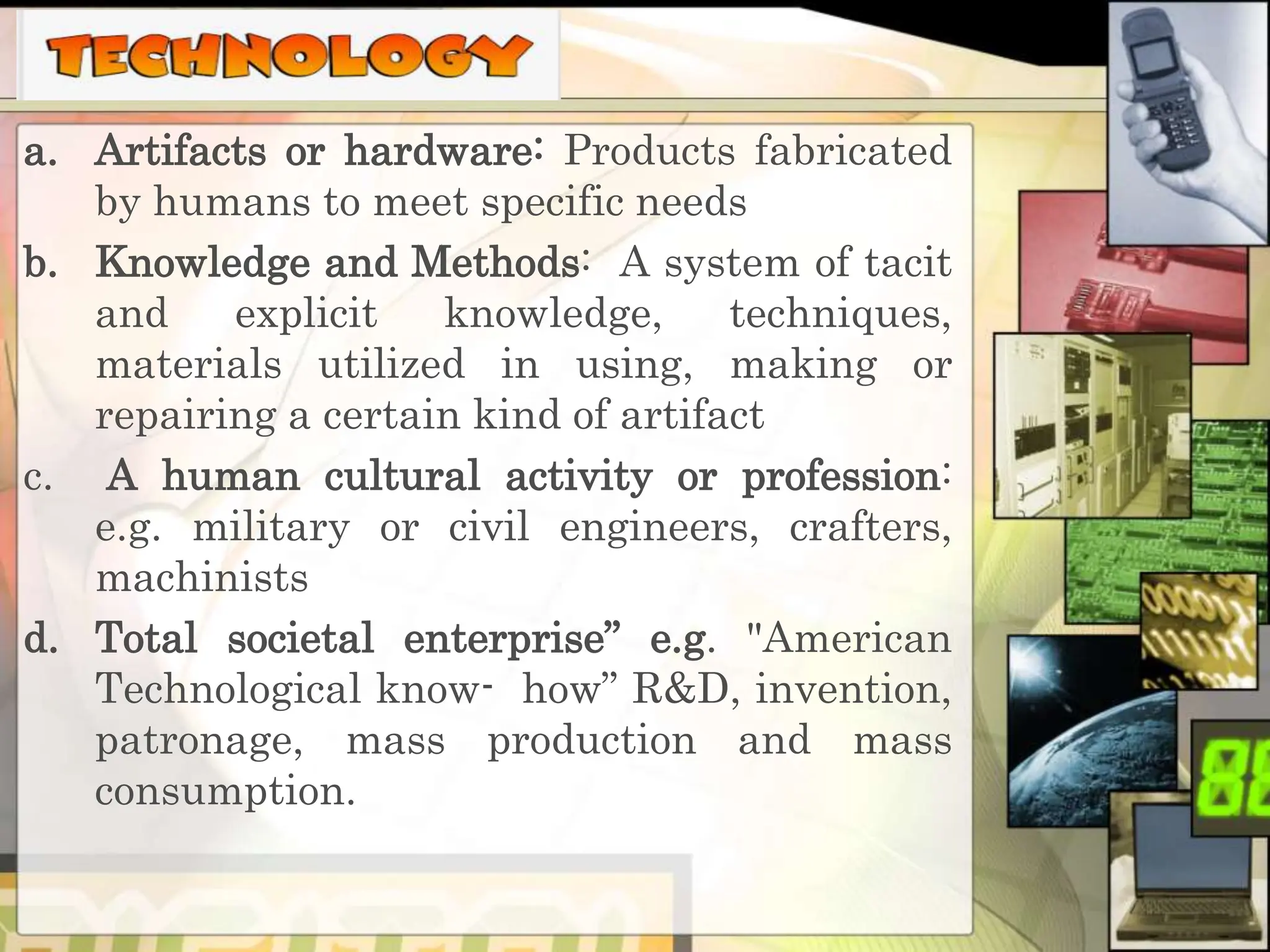 a. Artifacts or hardware: Products fabricated
by humans to meet specific needs
b. Knowledge and Methods: A system of tacit
and explicit knowledge, techniques,
materials utilized in using, making or
repairing a certain kind of artifact
c. A human cultural activity or profession:
e.g. military or civil engineers, crafters,
machinists
d. Total societal enterprise” e.g. "American
Technological know- how” R&D, invention,
patronage, mass production and mass
consumption.