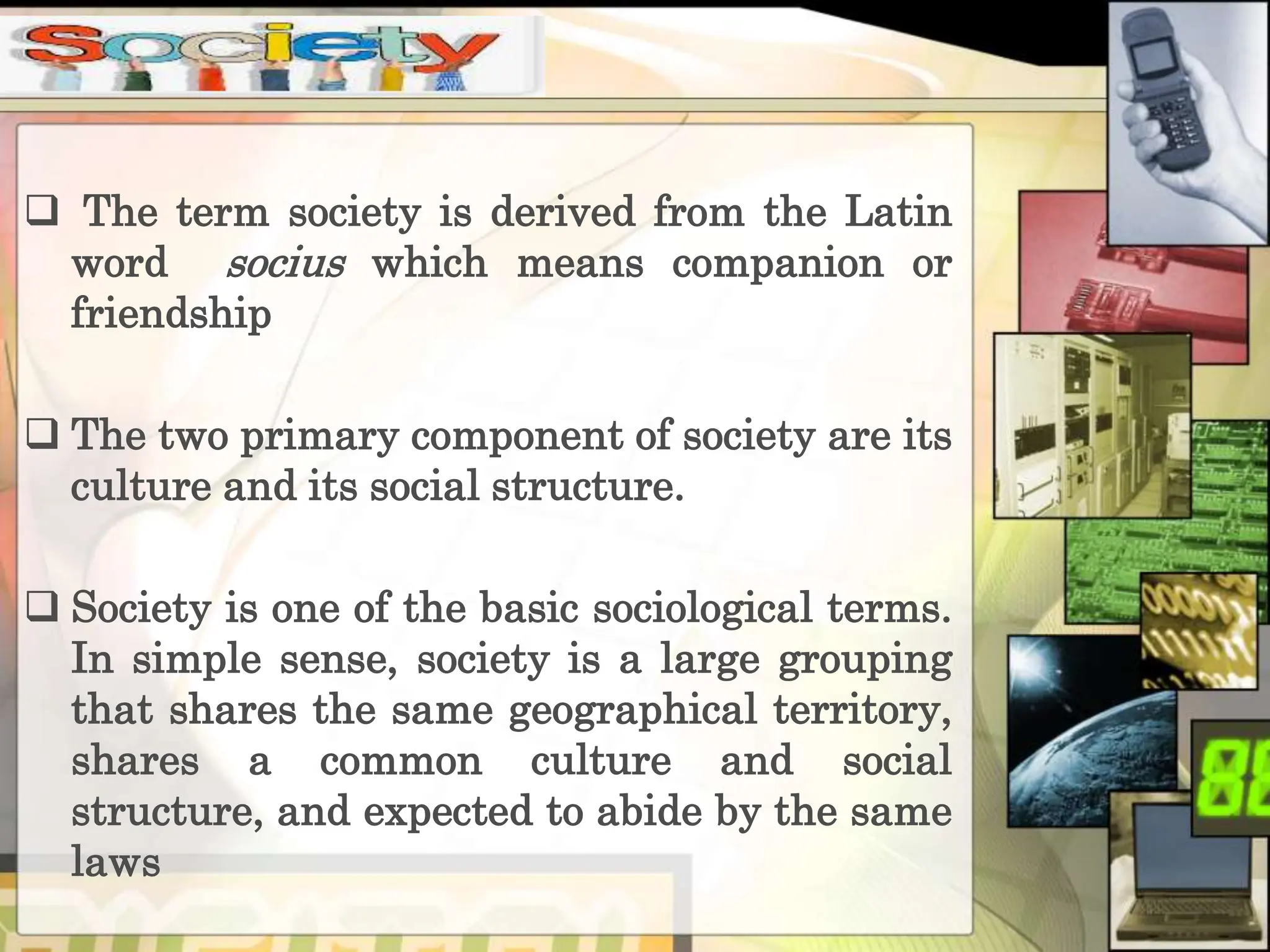  The term society is derived from the Latin
word socius which means companion or
friendship
The two primary component of society are its
culture and its social structure.
Society is one of the basic sociological terms.
In simple sense, society is a large grouping
that shares the same geographical territory,
shares a common culture and social
structure, and expected to abide by the same
laws