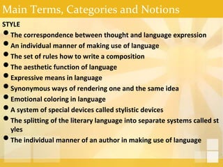 Main Terms, Categories and Notions
STYLE
•The correspondence between thought and language expression
•An individual manner of making use of language
•The set of rules how to write a composition
•The aesthetic function of language
•Expressive means in language
•Synonymous ways of rendering one and the same idea
•Emotional coloring in language
•A system of special devices called stylistic devices
•The splitting of the literary language into separate systems called st
yles
•The individual manner of an author in making use of language
 