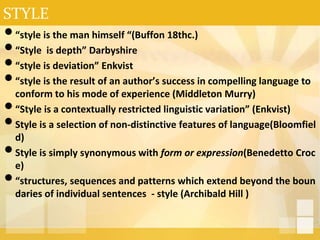 STYLE
•“style is the man himself “(Buffon 18thc.)
•“Style is depth” Darbyshire
•“style is deviation” Enkvist
•“style is the result of an author’s success in compelling language to
conform to his mode of experience (Middleton Murry)
•“Style is a contextually restricted linguistic variation” (Enkvist)
•Style is a selection of non-distinctive features of language(Bloomfiel
d)
•Style is simply synonymous with form or expression(Benedetto Croc
e)
•“structures, sequences and patterns which extend beyond the boun
daries of individual sentences - style (Archibald Hill )
 