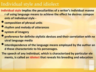 Individual style and idiolect
Individual style implies the peculiarities of a writer’s individual manne
r of using language means to achieve the effect he desires: compon
ents of individual style -
•composition of phrasal units
•rhythm and melody of utterances
•system of imagery
•preference for definite stylistic devices and their correlation with ne
utral language media
•interdependence of the language means employed by the author an
d those characteristic to his personages.
The speech of any individual, which is characterized by particular ele
ments, is called an idiolect that reveals his breeding and education
 