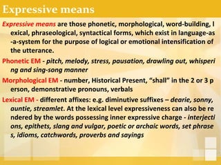 Expressive means
Expressive means are those phonetic, morphological, word-building, l
exical, phraseological, syntactical forms, which exist in language-as
-a-system for the purpose of logical or emotional intensification of
the utterance.
Phonetic EM - pitch, melody, stress, pausation, drawling out, whisperi
ng and sing-song manner
Morphological EM - number, Historical Present, “shall” in the 2 or 3 p
erson, demonstrative pronouns, verbals
Lexical EM - different affixes: e.g. diminutive suffixes – dearie, sonny,
auntie, streamlet. At the lexical level expressiveness can also be re
ndered by the words possessing inner expressive charge - interjecti
ons, epithets, slang and vulgar, poetic or archaic words, set phrase
s, idioms, catchwords, proverbs and sayings
 