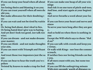 If you can keep your head when all about
you
Are losing theirs and blaming it on you;
If you can trust yourself when all men do
ubt you,
But make allowance for their doubting t
oo:
If you can wait and not be tired by waitin
g,
Or, being lied about, don't deal in lies,
Or being hated don't give way to hating,
And yet don't look too good, nor talk too
wise;
If you can dream - and not make dreams
your master;
If you can think - and not make thoughts
your aim,
If you can meet with Triumph and Disast
er
And treat those two impostors just the sa
me:
If you can bear to hear the truth you've s
poken
Twisted by knaves to make a trap for fool
s,
If you can make one heap of all your win
nings
And risk it on one turn of pitch-and-toss,
And lose, and start again at your beginni
ngs,
And never breathe a word about your los
s:
If you can force your heart and nerve and
sinew
To serve your turn long after they are gon
e,
And so hold on when there is nothing in
you
Except the Will which says to them: "Hol
d on!“
If you can talk with crowds and keep you
r virtue,
Or walk with Kings - nor lose the commo
n touch,
If neither foes nor loving friends can hur
t you,
If all men count with you, but none too
much:
If you can fill the unforgiving minute
With sixty seconds' worth of distance ru
 