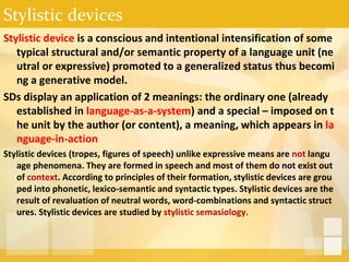 Stylistic devices
Stylistic device is a conscious and intentional intensification of some
typical structural and/or semantic property of a language unit (ne
utral or expressive) promoted to a generalized status thus becomi
ng a generative model.
SDs display an application of 2 meanings: the ordinary one (already
established in language-as-a-system) and a special – imposed on t
he unit by the author (or content), a meaning, which appears in la
nguage-in-action
Stylistic devices (tropes, figures of speech) unlike expressive means are not langu
age phenomena. They are formed in speech and most of them do not exist out
of context. According to principles of their formation, stylistic devices are grou
ped into phonetic, lexico-semantic and syntactic types. Stylistic devices are the
result of revaluation of neutral words, word-combinations and syntactic struct
ures. Stylistic devices are studied by stylistic semasiology.
 