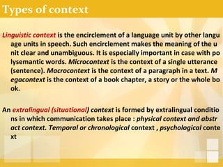 Types of context
Linguistic context is the encirclement of a language unit by other langu
age units in speech. Such encirclement makes the meaning of the u
nit clear and unambiguous. It is especially important in case with po
lysemantic words. Microcontext is the context of a single utterance
(sentence). Macrocontext is the context of a paragraph in a text. M
egacontext is the context of a book chapter, a story or the whole bo
ok.
An extralingual (situational) context is formed by extralingual conditio
ns in which communication takes place : physical context and abstr
act context. Temporal or chronological context , psychological conte
xt
 