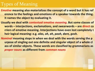 Types of Meaning
Emotive meaning also materializes the concept of a word but it has ref
erence to the feelings and emotions of a speaker towards the thing.
It names the object by evaluating it.
Usually we deal with contextual emotive meaning. But some classes of
words – interjections, exclamations, and swearwords – are direct ca
rriers of emotive meaning. Interjections have even lost completely t
heir logical meaning: e.g. alas, oh, ah, pooh, darn, gosh.
Nominal meaning steps in when we deal with the words serving the p
urpose of singling out one definite and singular object of a whole cl
ass of similar objects. These words are classified by grammarians as
proper nouns as different from common nouns
 