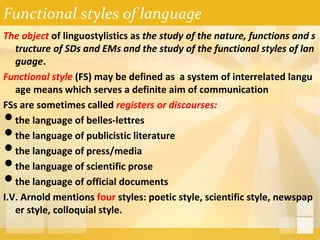 Functional styles of language
The object of linguostylistics as the study of the nature, functions and s
tructure of SDs and EMs and the study of the functional styles of lan
guage.
Functional style (FS) may be defined as a system of interrelated langu
age means which serves a definite aim of communication
FSs are sometimes called registers or discourses:
•the language of belles-lettres
•the language of publicistic literature
•the language of press/media
•the language of scientific prose
•the language of official documents
I.V. Arnold mentions four styles: poetic style, scientific style, newspap
er style, colloquial style.
 