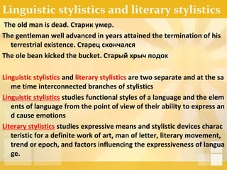 Linguistic stylistics and literary stylistics
The old man is dead. Старик умер.
The gentleman well advanced in years attained the termination of his
terrestrial existence. Старец скончался
The ole bean kicked the bucket. Старый хрыч подох
Linguistic stylistics and literary stylistics are two separate and at the sa
me time interconnected branches of stylistics
Linguistic stylistics studies functional styles of a language and the elem
ents of language from the point of view of their ability to express an
d cause emotions
Literary stylistics studies expressive means and stylistic devices charac
teristic for a definite work of art, man of letter, literary movement,
trend or epoch, and factors influencing the expressiveness of langua
ge.
 
