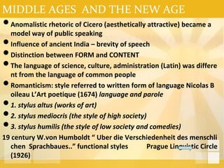 MIDDLE AGES AND THE NEW AGE
•Anomalistic rhetoric of Cicero (aesthetically attractive) became a
model way of public speaking
•Influence of ancient India – brevity of speech
•Distinction between FORM and CONTENT
•The language of science, culture, administration (Latin) was differe
nt from the language of common people
•Romanticism: style referred to written form of language Nicolas B
oileau L’Art poetique (1674) language and parole
•1. stylus altus (works of art)
•2. stylus mediocris (the style of high society)
•3. stylus humilis (the style of low society and comedies)
19 century W.von Humboldt “ Uber die Verschiedenheit des menschli
chen Sprachbaues..” functional styles Prague Linguistic Circle
(1926)
 