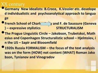 XX century
•Germany New Idealists: B.Croce, K.Vossler etc. develope
d individualistic and psychoanalytical approach to langua
ge
•French School of Charles Bally and F. de Saussure (Geneva
) – expressive stylistics STRUCTURALISM
•The Prague Linguistic Circle – Jakobson, Trubetskoi, Math
esius and Copenhagen Structuralistic school – Hjelmslev, i
n the US – Sapir and Blooomfield
•1920s Russia FORMALISM – the focus of the text analysis
was on the form (HOW) not content (WHAT) Roman Jako
bson, Tynianov and Vinogradov
 