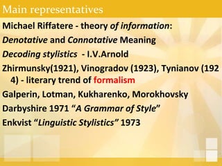 Main representatives
Michael Riffatere - theory of information:
Denotative and Connotative Meaning
Decoding stylistics - I.V.Arnold
Zhirmunsky(1921), Vinogradov (1923), Tynianov (192
4) - literary trend of formalism
Galperin, Lotman, Kukharenko, Morokhovsky
Darbyshire 1971 “A Grammar of Style”
Enkvist “Linguistic Stylistics” 1973
 