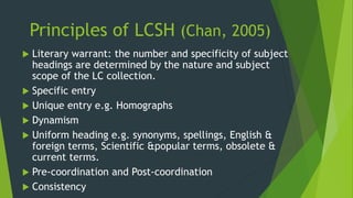 Principles of LCSH (Chan, 2005) 
 Literary warrant: the number and specificity of subject 
headings are determined by the nature and subject 
scope of the LC collection. 
 Specific entry 
 Unique entry e.g. Homographs 
 Dynamism 
 Uniform heading e.g. synonyms, spellings, English & 
foreign terms, Scientific &popular terms, obsolete & 
current terms. 
 Pre-coordination and Post-coordination 
 Consistency 
 