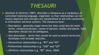 THESAURI 
 Aitchison & Gilchrist (1987) describes a thesaurus as a vocabulary of 
controlled indexing language, organized so that relationships can be 
clearly depicted and concepts are standardized to aid with consistency 
in information retrieval systems. The thesaurus have : 
 Descriptors- generally single terms but they could also be multi-terms, 
compound phrases, names of persons, bodies and places. Each 
descriptor should not be ambiguous. 
 Non descriptors- terms that cannot be used as search terms but 
facilitates with broader searches. 
 Hierarchical relationships e.g. “BT” and “NT” 
 Preferential relationships e.g. “USE” and “UF” 
 Affinitive relationships e.g. “RT” (Aina, 2004) 
 