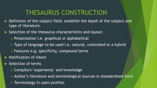 THESAURUS CONSTRUCTION 
 Definition of the subject field: establish the depth of the subject and 
type of literature. 
 Selection of the thesaurus characteristics and layout: 
 Presentation i.e. graphical or alphabetical 
 Type of language to be used i.e. natural, controlled or a hybrid 
 Features e.g. specificity, compound terms 
 Notification of intent 
 Selection of terms 
 Compilers’ experience and knowledge 
 Author’s literature and terminological sources in standardized form 
 Terminology in users profiles 
 