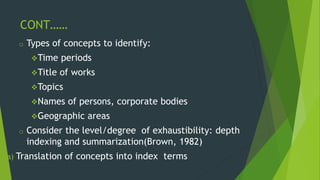 CONT…… 
o Types of concepts to identify: 
Time periods 
Title of works 
Topics 
Names of persons, corporate bodies 
Geographic areas 
o Consider the level/degree of exhaustibility: depth 
indexing and summarization(Brown, 1982) 
a) Translation of concepts into index terms 
 