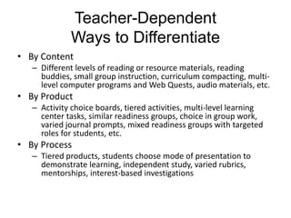 Teacher-Dependent
Ways to Differentiate
• By Content
– Different levels of reading or resource materials, reading
buddies, small group instruction, curriculum compacting, multi-
level computer programs and Web Quests, audio materials, etc.
• By Product
– Activity choice boards, tiered activities, multi-level learning
center tasks, similar readiness groups, choice in group work,
varied journal prompts, mixed readiness groups with targeted
roles for students, etc.
• By Process
– Tiered products, students choose mode of presentation to
demonstrate learning, independent study, varied rubrics,
mentorships, interest-based investigations
 