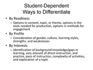 Student-Dependent
Ways to Differentiate
• By Readiness
– Options in content, topic, or theme, options in the
tools needed for production, options in methods for
engagement
• By Profile
– Consideration of gender, culture, learning styles,
strengths, and weaknesses
• By Interests
– Identification of background knowledge/gaps in
learning, vary amount of direct instruction, and
practice, pace of instruction, complexity of activities,
and exploration of a topic
 