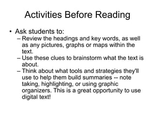 Activities Before Reading
• Ask students to:
– Review the headings and key words, as well
as any pictures, graphs or maps within the
text.
– Use these clues to brainstorm what the text is
about.
– Think about what tools and strategies they'll
use to help them build summaries -- note
taking, highlighting, or using graphic
organizers. This is a great opportunity to use
digital text!
 