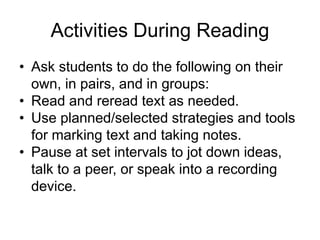 Activities During Reading
• Ask students to do the following on their
own, in pairs, and in groups:
• Read and reread text as needed.
• Use planned/selected strategies and tools
for marking text and taking notes.
• Pause at set intervals to jot down ideas,
talk to a peer, or speak into a recording
device.
 