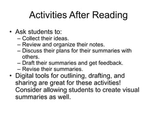 Activities After Reading
• Ask students to:
– Collect their ideas.
– Review and organize their notes.
– Discuss their plans for their summaries with
others.
– Draft their summaries and get feedback.
– Revise their summaries.
• Digital tools for outlining, drafting, and
sharing are great for these activities!
Consider allowing students to create visual
summaries as well.
 