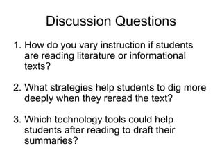 Discussion Questions
1. How do you vary instruction if students
are reading literature or informational
texts?
2. What strategies help students to dig more
deeply when they reread the text?
3. Which technology tools could help
students after reading to draft their
summaries?
 