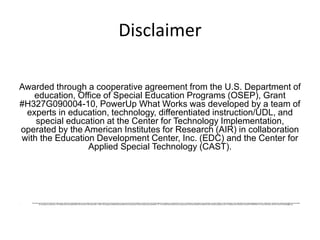 Disclaimer
Awarded through a cooperative agreement from the U.S. Department of
education, Office of Special Education Programs (OSEP), Grant
#H327G090004-10, PowerUp What Works was developed by a team of
experts in education, technology, differentiated instruction/UDL, and
special education at the Center for Technology Implementation,
operated by the American Institutes for Research (AIR) in collaboration
with the Education Development Center, Inc. (EDC) and the Center for
Applied Special Technology (CAST).
• This document contains information from other public andprivate organizations that may be useful to the reader; these materials are merely examples of resources that may be available. Inclusion of this information does not constitute an endorsement by the U.S. Department of Educationof any products or services offered or views expressed. This publication also contains hyperlinks and URLs created and maintained by outside organizations and provided
for the reader's convenience. The Department is not responsiblefor the accuracy if this information. Further, the programs/models/resources featured on this site have not been extensively evaluated by CTI. This website was created and is maintainedby American Institutes for Research (AIR) through funding from the U.S. Department of Education, Award # H327G090004. For more information, send an e-mail to PowerUp@air.org.
 