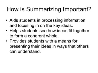 How is Summarizing Important?
• Aids students in processing information
and focusing in on the key ideas.
• Helps students see how ideas fit together
to form a coherent whole.
• Provides students with a means for
presenting their ideas in ways that others
can understand.
 