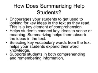How Does Summarizing Help
Students?
• Encourages your students to get used to
looking for key ideas in the text as they read.
This is a key element of comprehension.
• Helps students connect key ideas to sense or
meaning. Summarizing helps them absorb
the ideas in the text.
• Selecting key vocabulary words from the text
helps your students expand their word
knowledge.
• Supports students in both comprehending
and remembering information.
 