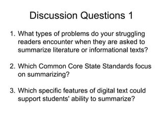 Discussion Questions 1
1. What types of problems do your struggling
readers encounter when they are asked to
summarize literature or informational texts?
2. Which Common Core State Standards focus
on summarizing?
3. Which specific features of digital text could
support students' ability to summarize?
 