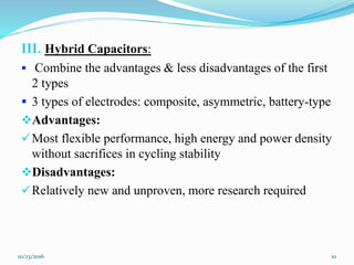 III. Hybrid Capacitors:
 Combine the advantages & less disadvantages of the first
2 types
 3 types of electrodes: composite, asymmetric, battery-type
Advantages:
Most flexible performance, high energy and power density
without sacrifices in cycling stability
Disadvantages:
Relatively new and unproven, more research required
10/23/2016 10
 