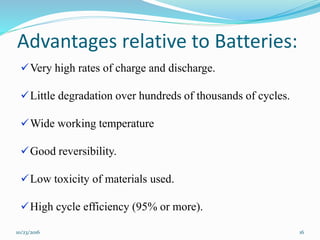 Advantages relative to Batteries:
Very high rates of charge and discharge.
Little degradation over hundreds of thousands of cycles.
Wide working temperature
Good reversibility.
Low toxicity of materials used.
High cycle efficiency (95% or more).
10/23/2016 16
 