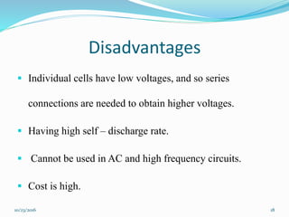 Disadvantages
 Individual cells have low voltages, and so series
connections are needed to obtain higher voltages.
 Having high self – discharge rate.
 Cannot be used in AC and high frequency circuits.
 Cost is high.
10/23/2016 18
 