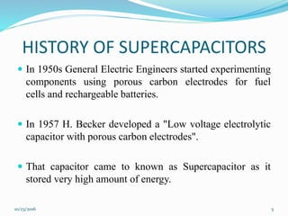 HISTORY OF SUPERCAPACITORS
 In 1950s General Electric Engineers started experimenting
components using porous carbon electrodes for fuel
cells and rechargeable batteries.
 In 1957 H. Becker developed a "Low voltage electrolytic
capacitor with porous carbon electrodes".
 That capacitor came to known as Supercapacitor as it
stored very high amount of energy.
10/23/2016 5
 