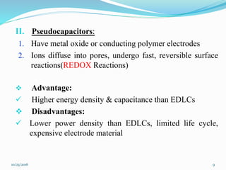 II. Pseudocapacitors:
1. Have metal oxide or conducting polymer electrodes
2. Ions diffuse into pores, undergo fast, reversible surface
reactions(REDOX Reactions)
 Advantage:
 Higher energy density & capacitance than EDLCs
 Disadvantages:
 Lower power density than EDLCs, limited life cycle,
expensive electrode material
10/23/2016 9
 
