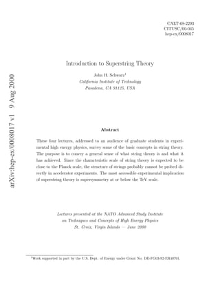 arXiv:hep-ex/0008017v19Aug2000
CALT-68-2293
CITUSC/00-045
hep-ex/0008017
Introduction to Superstring Theory
John H. Schwarz1
California Institute of Technology
Pasadena, CA 91125, USA
Abstract
These four lectures, addressed to an audience of graduate students in experi-
mental high energy physics, survey some of the basic concepts in string theory.
The purpose is to convey a general sense of what string theory is and what it
has achieved. Since the characteristic scale of string theory is expected to be
close to the Planck scale, the structure of strings probably cannot be probed di-
rectly in accelerator experiments. The most accessible experimental implication
of superstring theory is supersymmetry at or below the TeV scale.
Lectures presented at the NATO Advanced Study Institute
on Techniques and Concepts of High Energy Physics
St. Croix, Virgin Islands — June 2000
1
Work supported in part by the U.S. Dept. of Energy under Grant No. DE-FG03-92-ER40701.
 