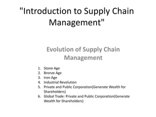 "Introduction to Supply Chain
       Management"

         Evolution of Supply Chain
               Management
    1. Stone Age
    2. Bronze Age
    3. Iron Age
    4. Industrial Revolution
    5. Private and Public Corporation(Generate Wealth for
       Shareholders)
    6. Global Trade: Private and Public Corporation(Generate
       Wealth for Shareholders)
 