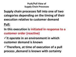 Push/Pull View of
Supply Chain Processes
Supply chain processes fall into one of two
categories depending on the timing of their
execution relative to customer demand
Pull:
In this execution is initiated in response to a
customer order (reactive)
It operate in an environment in which
customer demand is known
Therefore, at time of execution of a pull
process ,demand is known with certainty
 