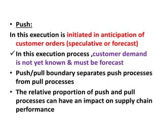 • Push:
In this execution is initiated in anticipation of
customer orders (speculative or forecast)
In this execution process ,customer demand
is not yet known & must be forecast
• Push/pull boundary separates push processes
from pull processes
• The relative proportion of push and pull
processes can have an impact on supply chain
performance
 