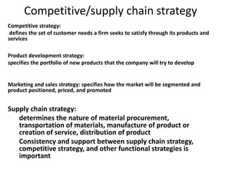 Competitive/supply chain strategy
Competitive strategy:
defines the set of customer needs a firm seeks to satisfy through its products and
services
Product development strategy:
specifies the portfolio of new products that the company will try to develop
Marketing and sales strategy: specifies how the market will be segmented and
product positioned, priced, and promoted
Supply chain strategy:
determines the nature of material procurement,
transportation of materials, manufacture of product or
creation of service, distribution of product
Consistency and support between supply chain strategy,
competitive strategy, and other functional strategies is
important
 