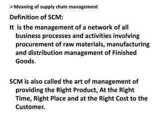 Meaning of supply chain management
Definition of SCM:
It is the management of a network of all
business processes and activities involving
procurement of raw materials, manufacturing
and distribution management of Finished
Goods.
SCM is also called the art of management of
providing the Right Product, At the Right
Time, Right Place and at the Right Cost to the
Customer.
 